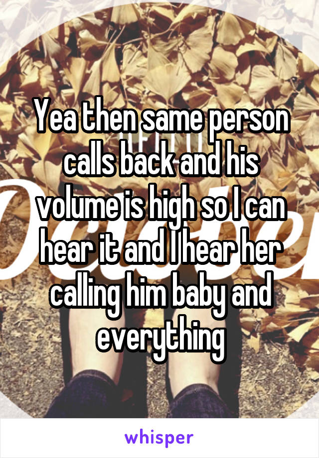 Yea then same person calls back and his volume is high so I can hear it and I hear her calling him baby and everything