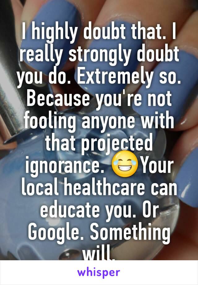 I highly doubt that. I really strongly doubt you do. Extremely so. Because you're not fooling anyone with that projected ignorance. 😂Your local healthcare can educate you. Or Google. Something will.