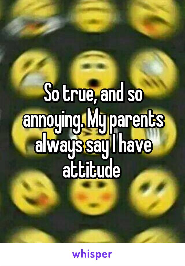 So true, and so annoying. My parents always say I have attitude 