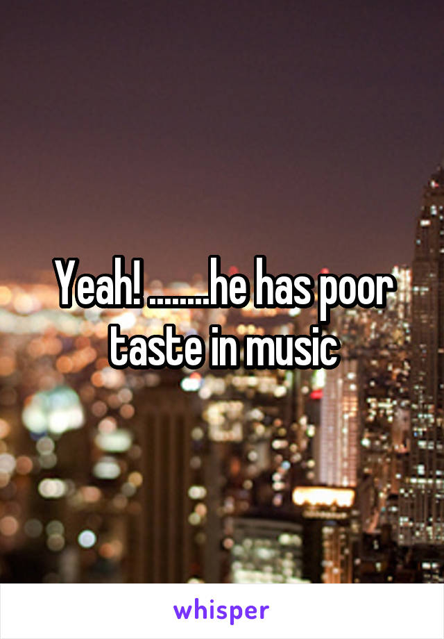 Yeah! ........he has poor taste in music