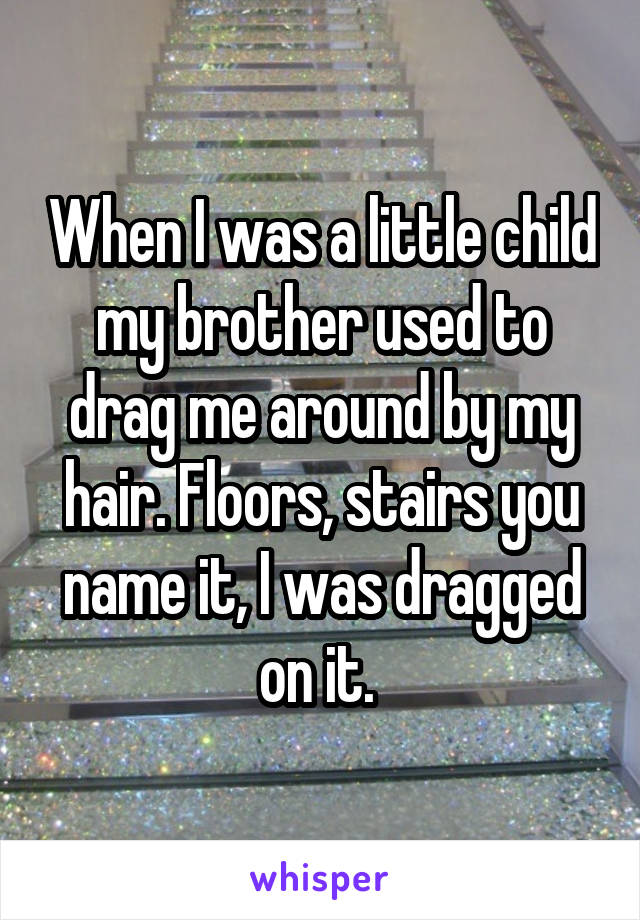 When I was a little child my brother used to drag me around by my hair. Floors, stairs you name it, I was dragged on it. 