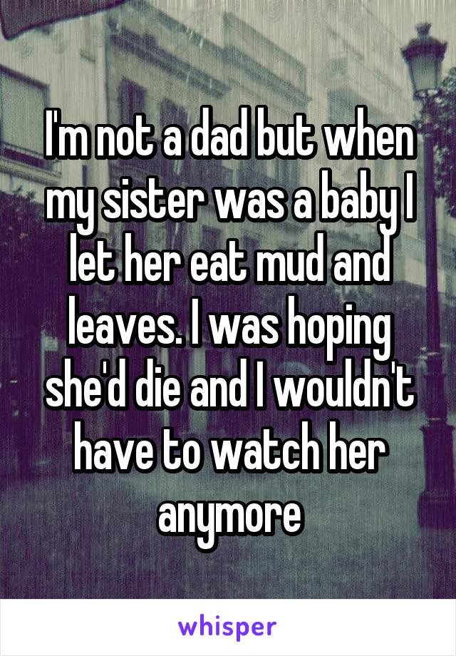 I'm not a dad but when my sister was a baby I let her eat mud and leaves. I was hoping she'd die and I wouldn't have to watch her anymore