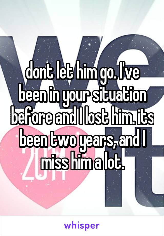 dont let him go. I've been in your situation before and I lost him. its been two years, and I miss him a lot.