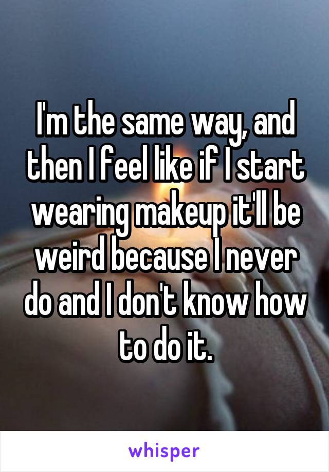 I'm the same way, and then I feel like if I start wearing makeup it'll be weird because I never do and I don't know how to do it.