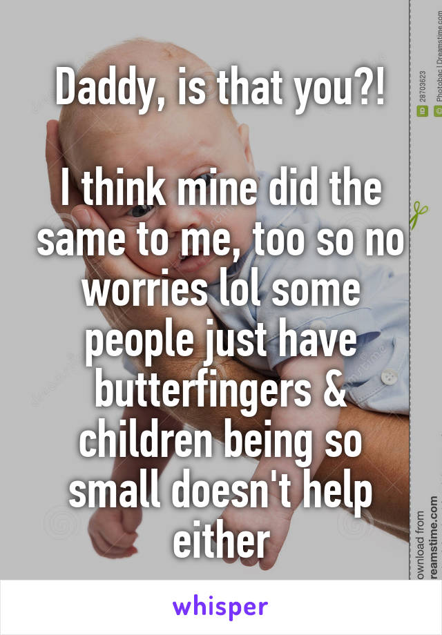 Daddy, is that you?!

I think mine did the same to me, too so no worries lol some people just have butterfingers & children being so small doesn't help either