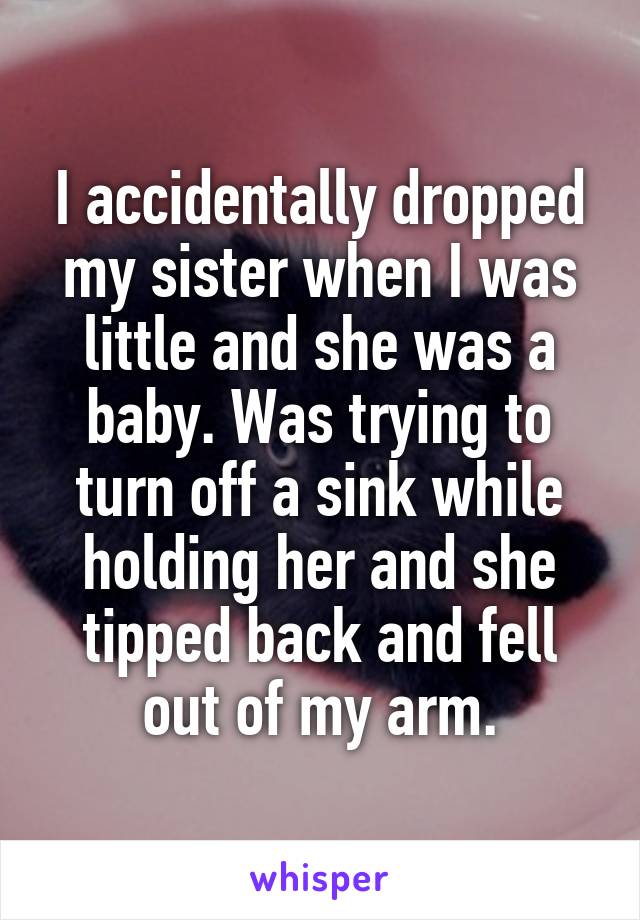 I accidentally dropped my sister when I was little and she was a baby. Was trying to turn off a sink while holding her and she tipped back and fell out of my arm.