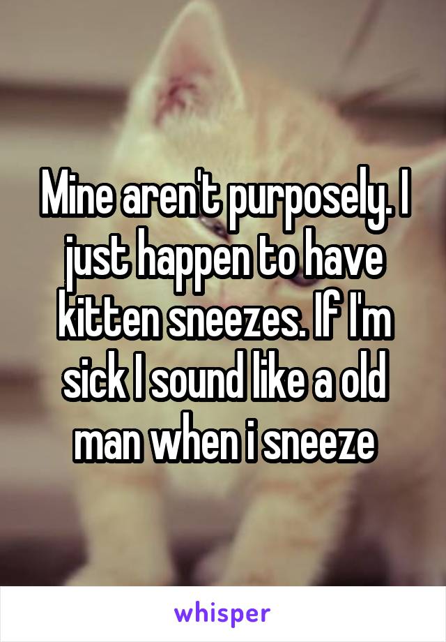 Mine aren't purposely. I just happen to have kitten sneezes. If I'm sick I sound like a old man when i sneeze