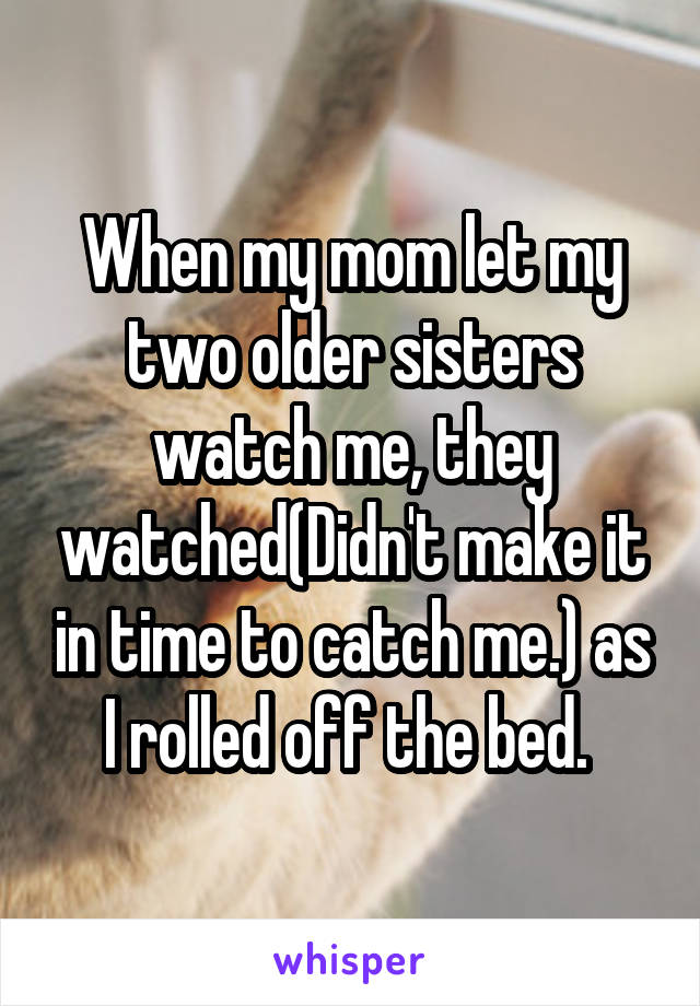 When my mom let my two older sisters watch me, they watched(Didn't make it in time to catch me.) as I rolled off the bed. 