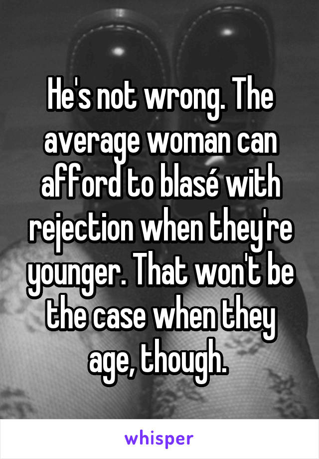 He's not wrong. The average woman can afford to blasé with rejection when they're younger. That won't be the case when they age, though. 