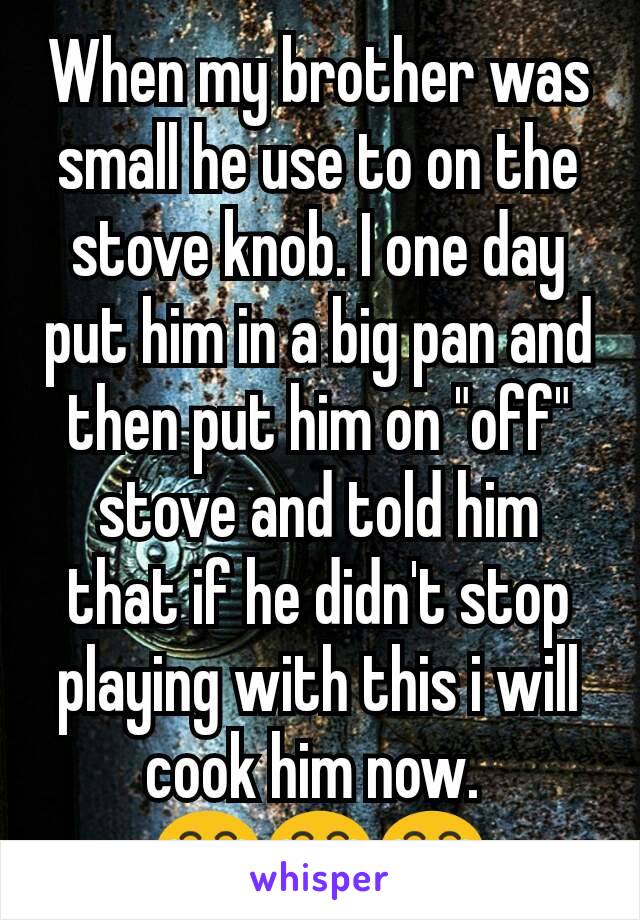 When my brother was small he use to on the stove knob. I one day put him in a big pan and then put him on "off" stove and told him that if he didn't stop playing with this i will cook him now. 
😂😂😂