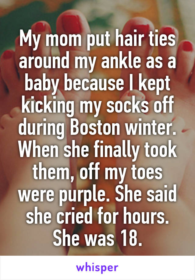 My mom put hair ties around my ankle as a baby because I kept kicking my socks off during Boston winter. When she finally took them, off my toes were purple. She said she cried for hours. She was 18.