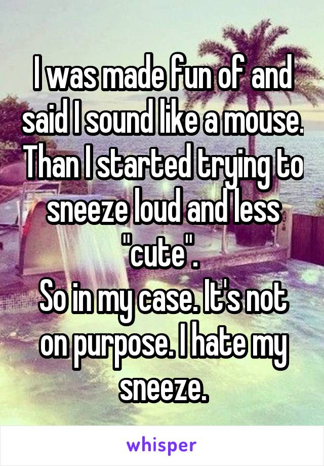 I was made fun of and said I sound like a mouse. Than I started trying to sneeze loud and less "cute". 
So in my case. It's not on purpose. I hate my sneeze.