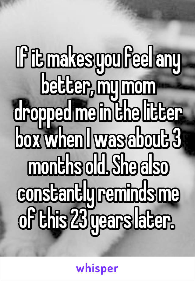 If it makes you feel any better, my mom dropped me in the litter box when I was about 3 months old. She also constantly reminds me of this 23 years later. 