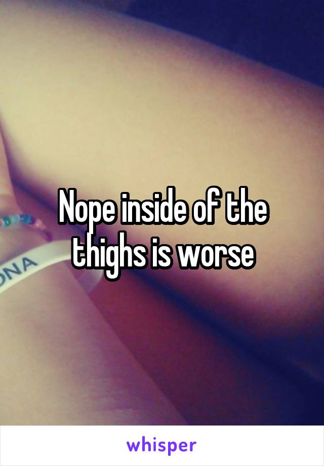 Nope inside of the thighs is worse