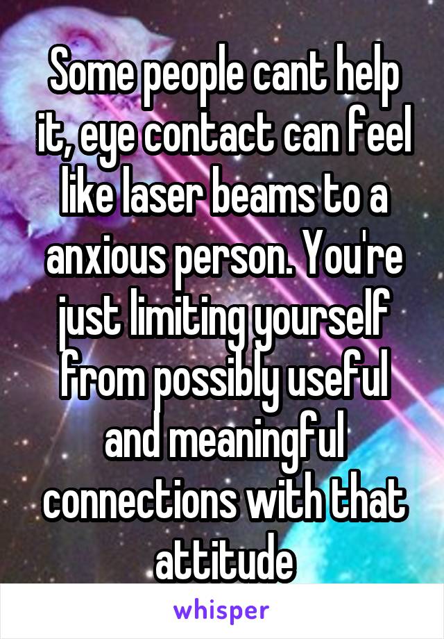 Some people cant help it, eye contact can feel like laser beams to a anxious person. You're just limiting yourself from possibly useful and meaningful connections with that attitude