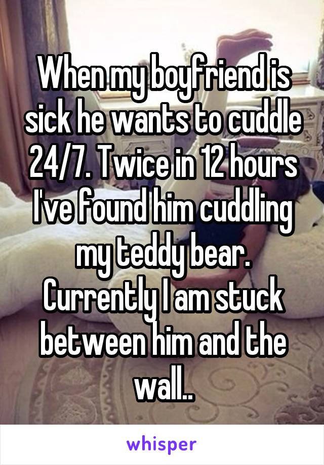 When my boyfriend is sick he wants to cuddle 24/7. Twice in 12 hours I've found him cuddling my teddy bear. Currently I am stuck between him and the wall..