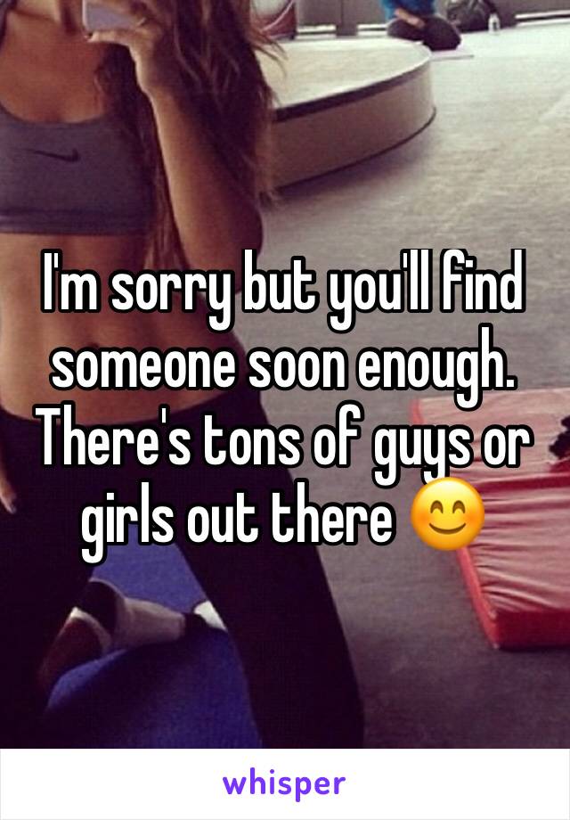 I'm sorry but you'll find someone soon enough. There's tons of guys or girls out there 😊