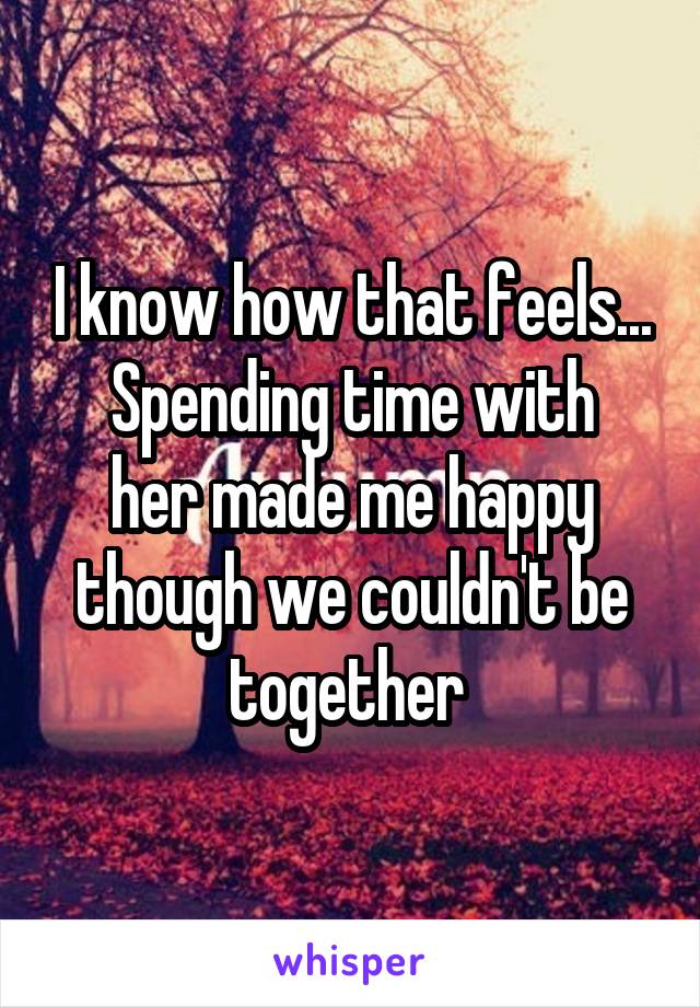 I know how that feels...
Spending time with her made me happy though we couldn't be together 