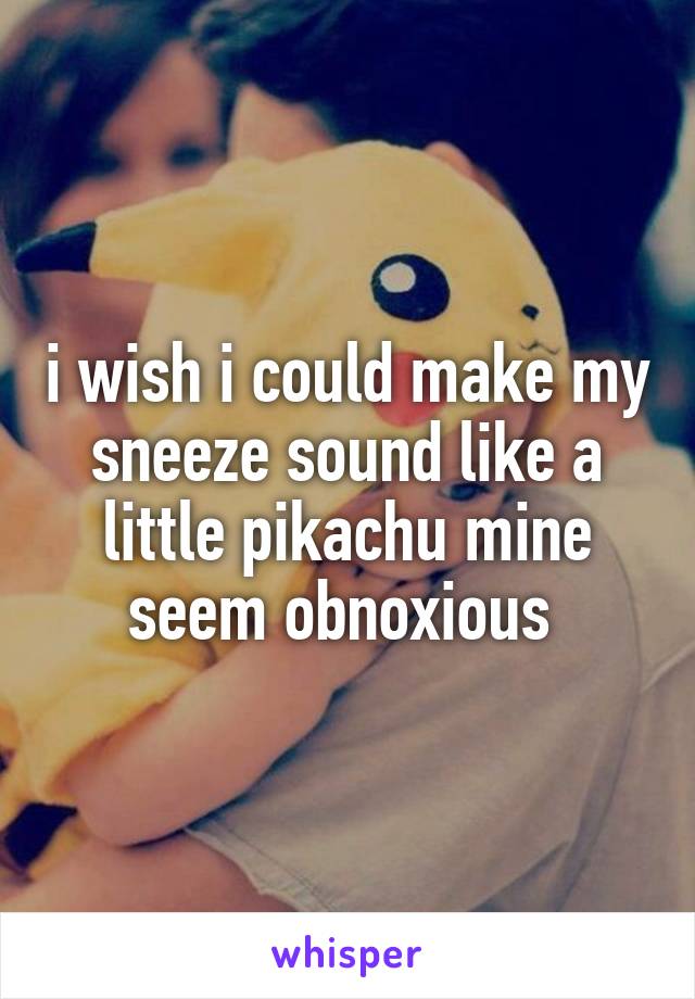 i wish i could make my sneeze sound like a little pikachu mine seem obnoxious 