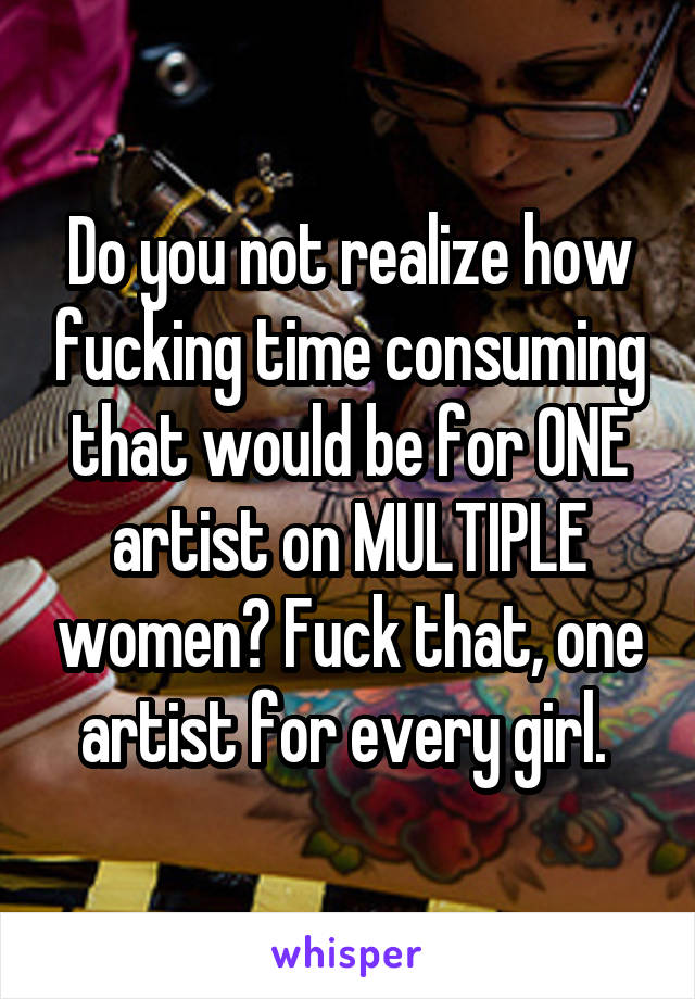 Do you not realize how fucking time consuming that would be for ONE artist on MULTIPLE women? Fuck that, one artist for every girl. 