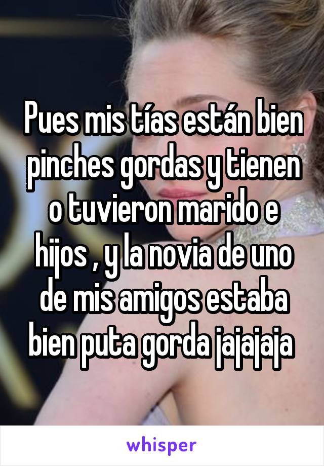 Pues mis tías están bien pinches gordas y tienen o tuvieron marido e hijos , y la novia de uno de mis amigos estaba bien puta gorda jajajaja 