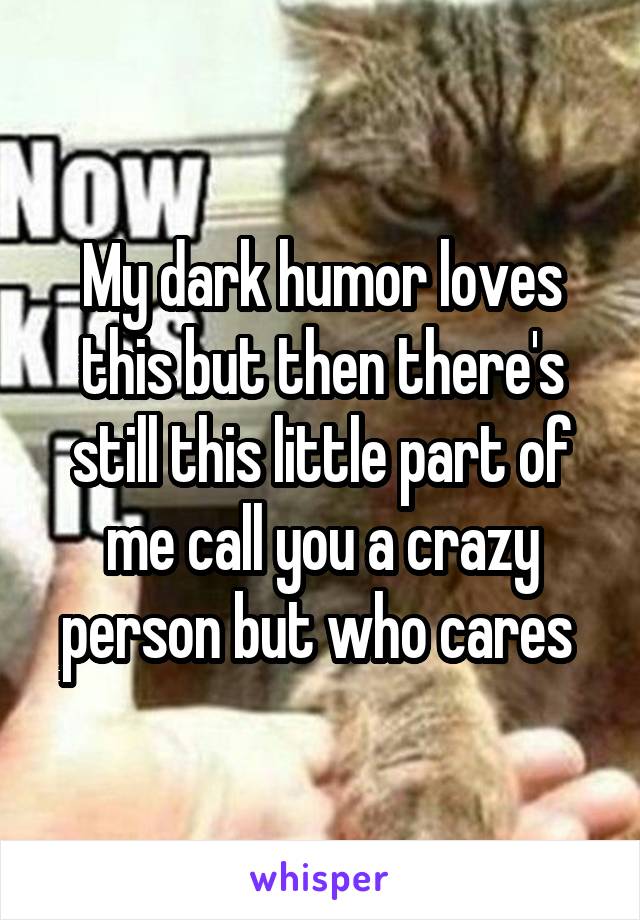 My dark humor loves this but then there's still this little part of me call you a crazy person but who cares 