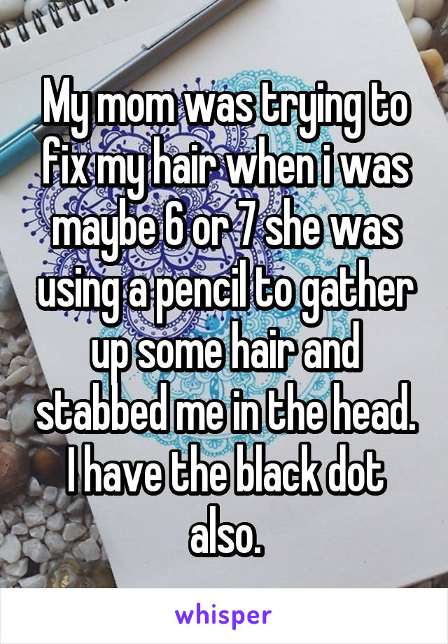 My mom was trying to fix my hair when i was maybe 6 or 7 she was using a pencil to gather up some hair and stabbed me in the head. I have the black dot also.