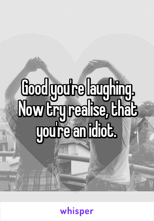 Good you're laughing. Now try realise, that you're an idiot. 