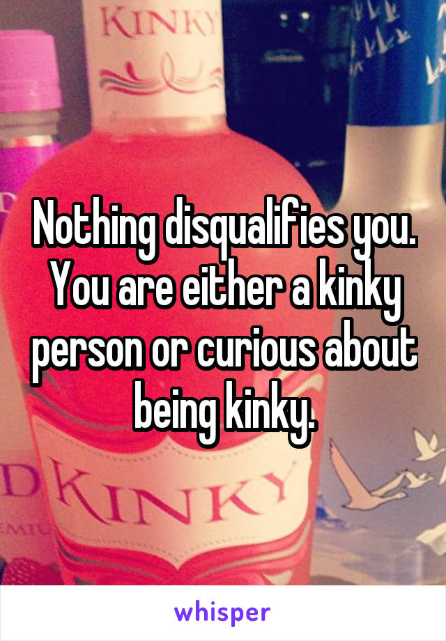 Nothing disqualifies you. You are either a kinky person or curious about being kinky.