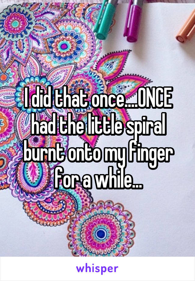 I did that once....ONCE had the little spiral burnt onto my finger for a while...