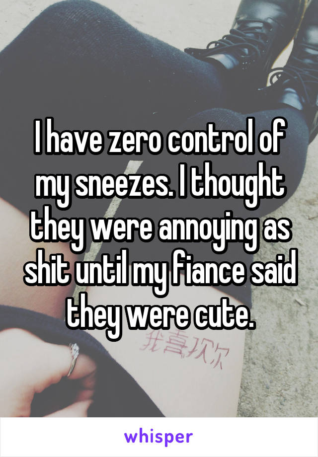 I have zero control of my sneezes. I thought they were annoying as shit until my fiance said they were cute.