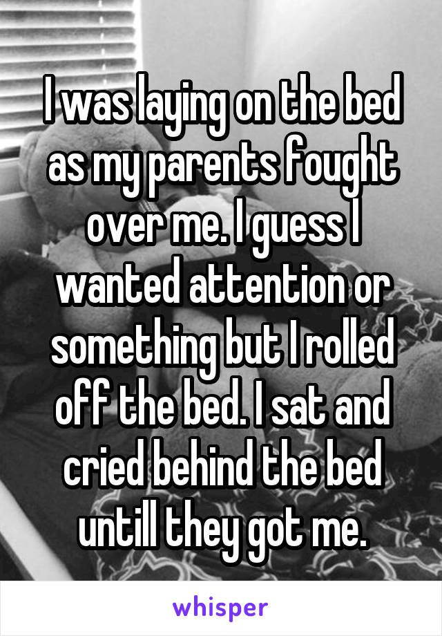 I was laying on the bed as my parents fought over me. I guess I wanted attention or something but I rolled off the bed. I sat and cried behind the bed untill they got me.