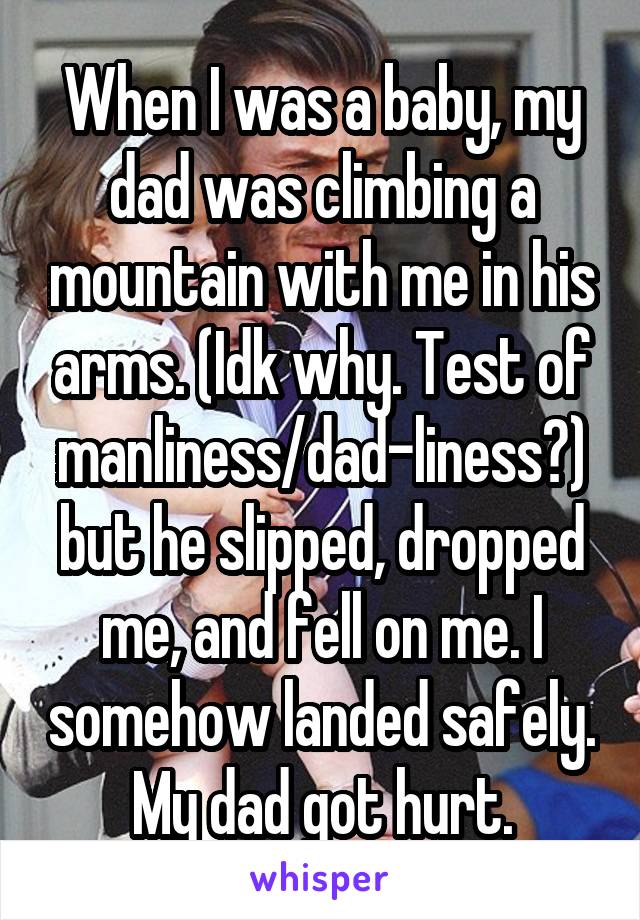 When I was a baby, my dad was climbing a mountain with me in his arms. (Idk why. Test of manliness/dad-liness?) but he slipped, dropped me, and fell on me. I somehow landed safely. My dad got hurt.