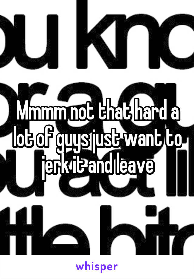 Mmmm not that hard a lot of guys just want to jerk it and leave