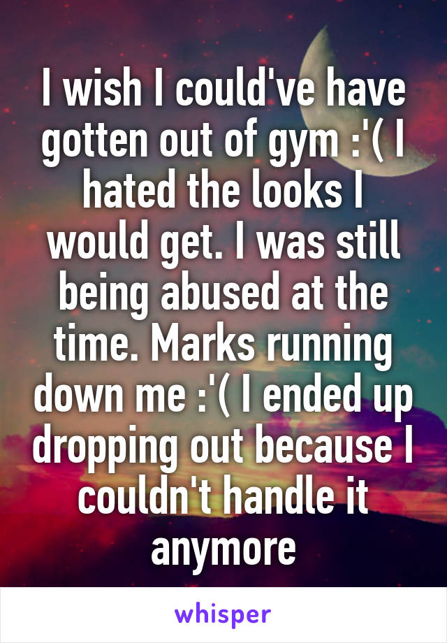 I wish I could've have gotten out of gym :'( I hated the looks I would get. I was still being abused at the time. Marks running down me :'( I ended up dropping out because I couldn't handle it anymore