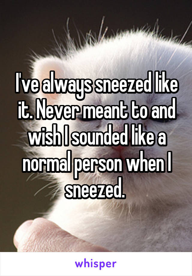 I've always sneezed like it. Never meant to and wish I sounded like a normal person when I sneezed. 