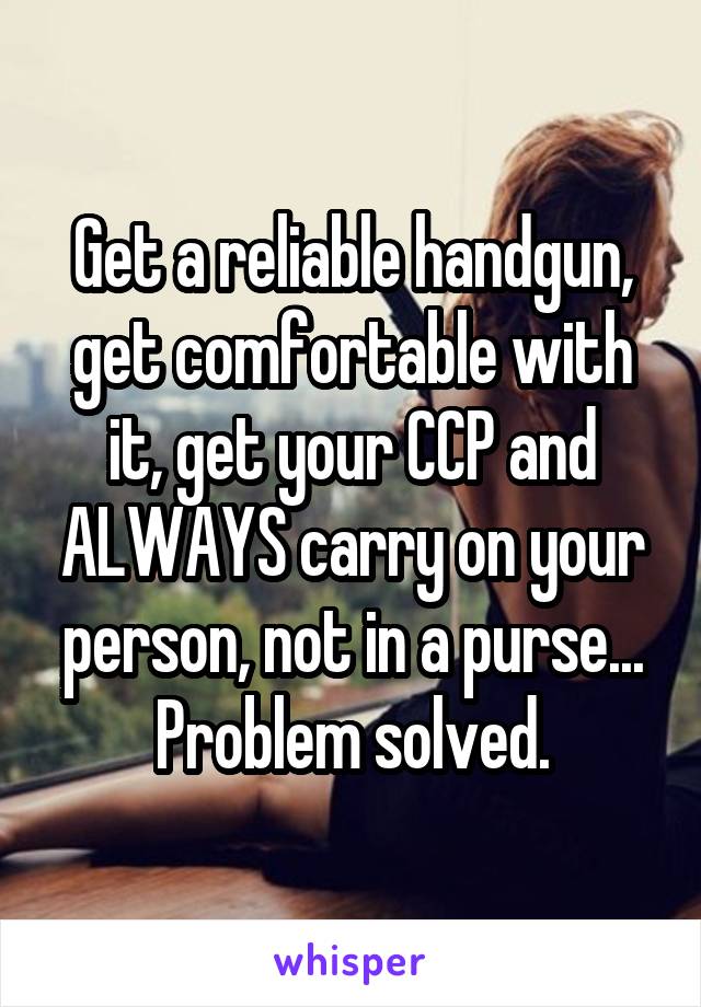 Get a reliable handgun, get comfortable with it, get your CCP and ALWAYS carry on your person, not in a purse...
Problem solved.