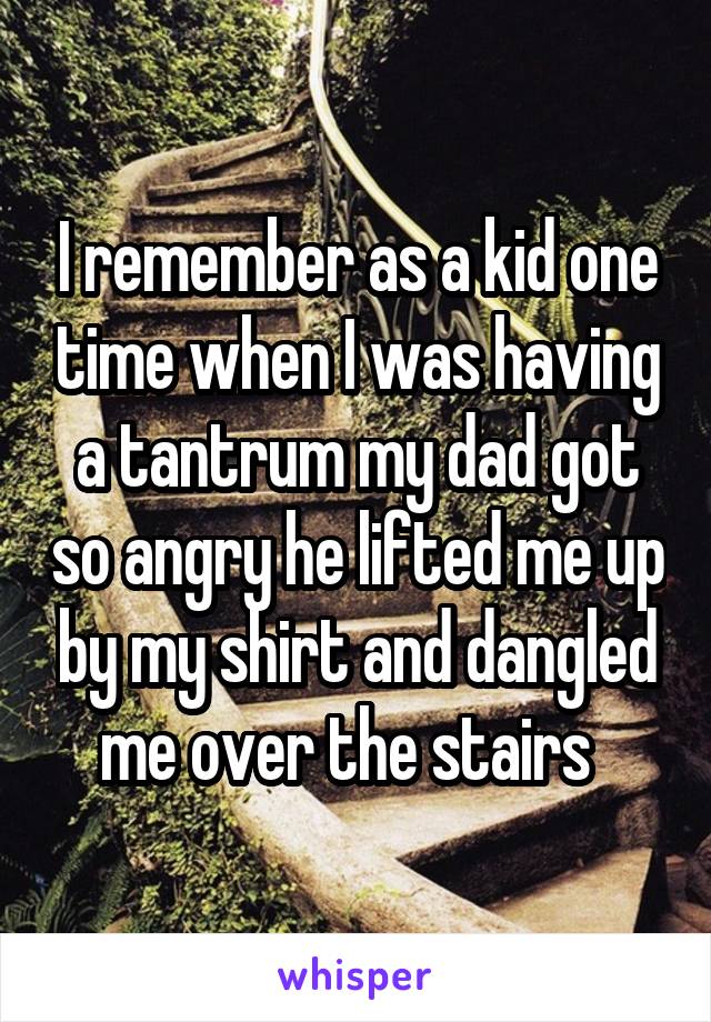 I remember as a kid one time when I was having a tantrum my dad got so angry he lifted me up by my shirt and dangled me over the stairs  