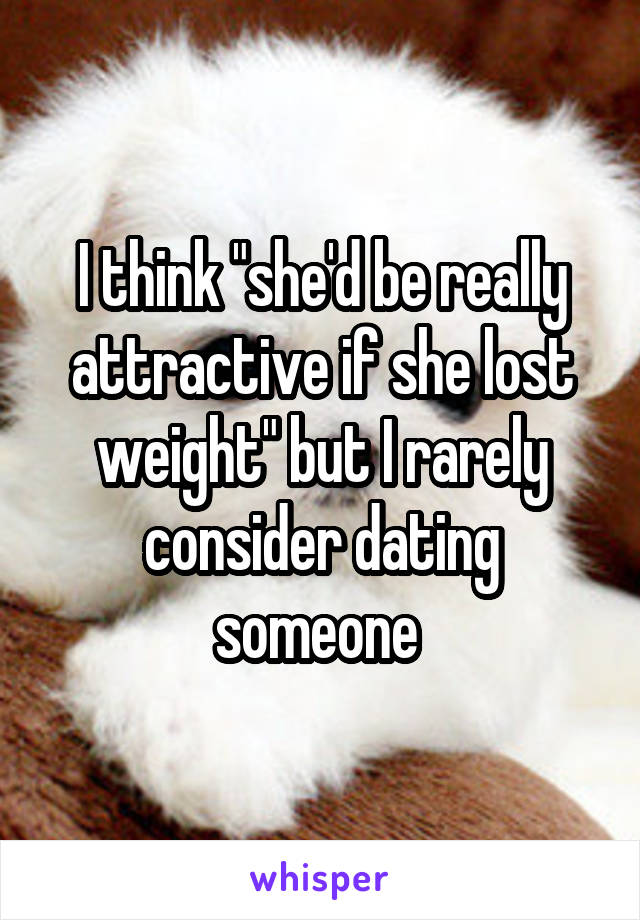 I think "she'd be really attractive if she lost weight" but I rarely consider dating someone 