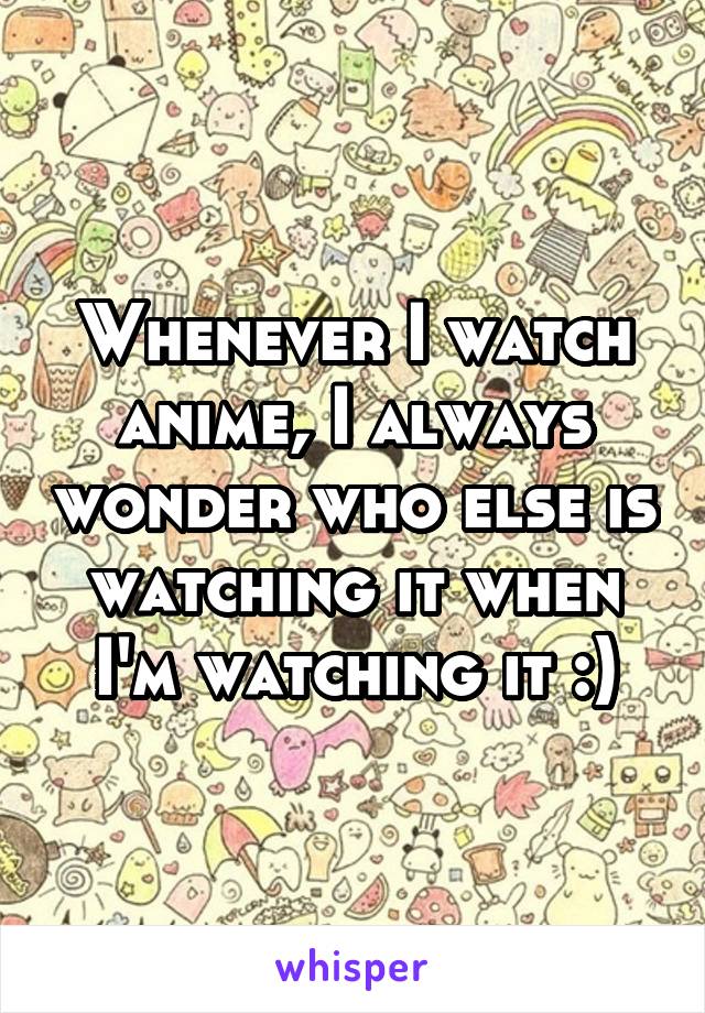 Whenever I watch anime, I always wonder who else is watching it when I'm watching it :)