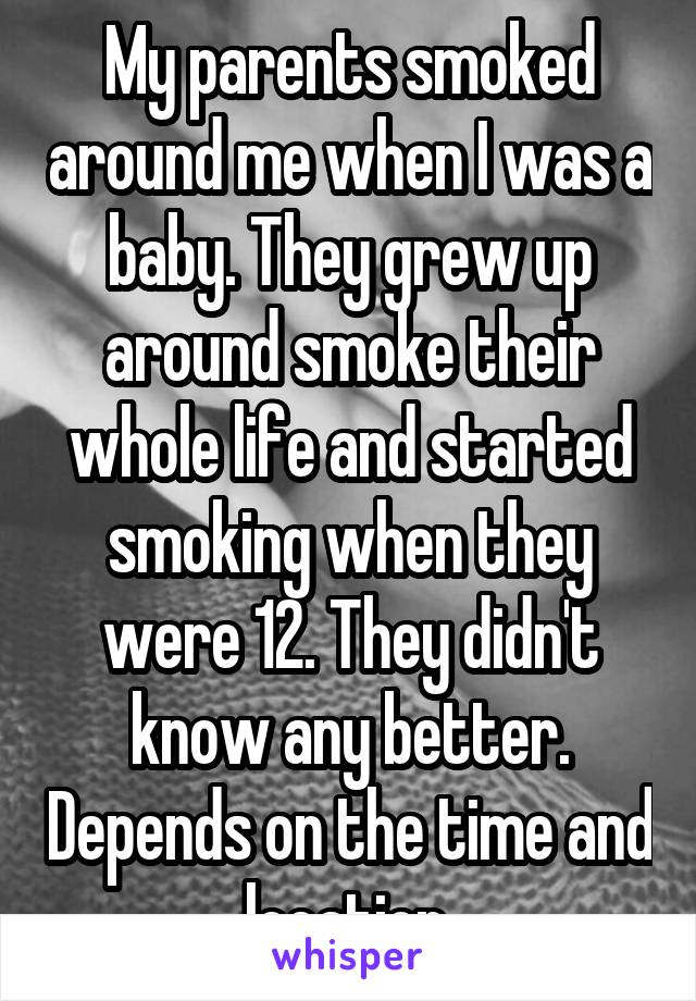 My parents smoked around me when I was a baby. They grew up around smoke their whole life and started smoking when they were 12. They didn't know any better. Depends on the time and location.