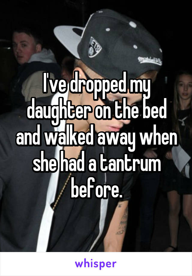 I've dropped my daughter on the bed and walked away when she had a tantrum before.