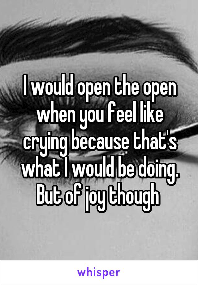 I would open the open when you feel like crying because that's what I would be doing. But of joy though 