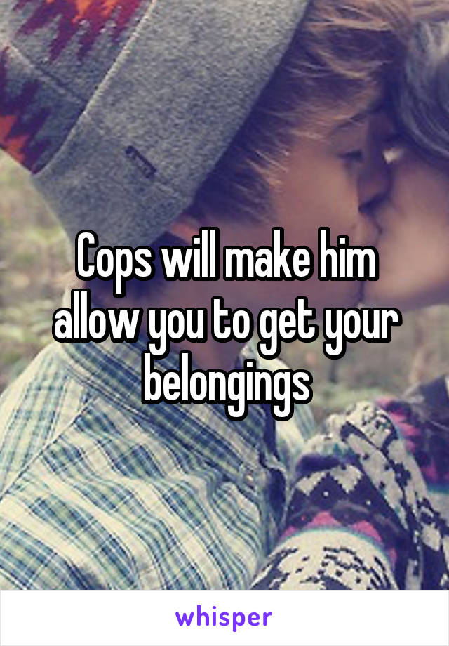 Cops will make him allow you to get your belongings