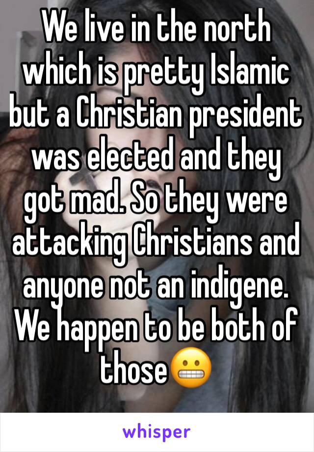 We live in the north which is pretty Islamic but a Christian president was elected and they got mad. So they were attacking Christians and anyone not an indigene. We happen to be both of those😬