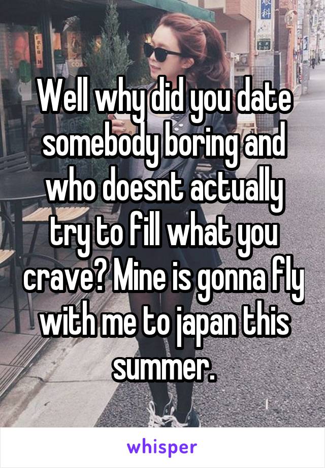 Well why did you date somebody boring and who doesnt actually try to fill what you crave? Mine is gonna fly with me to japan this summer.