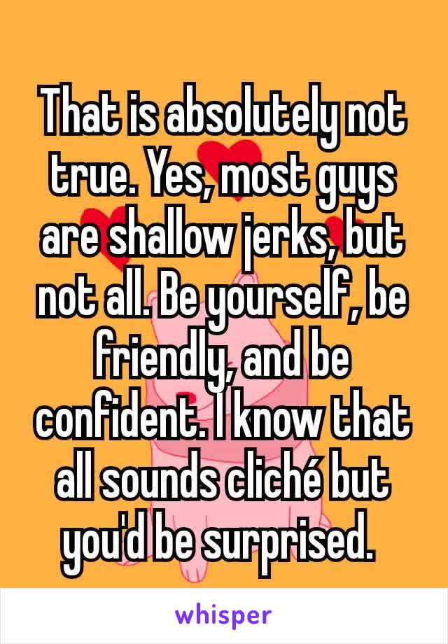 That is absolutely not true. Yes, most guys are shallow jerks, but not all. Be yourself, be friendly, and be confident. I know that all sounds cliché but you'd be surprised. 