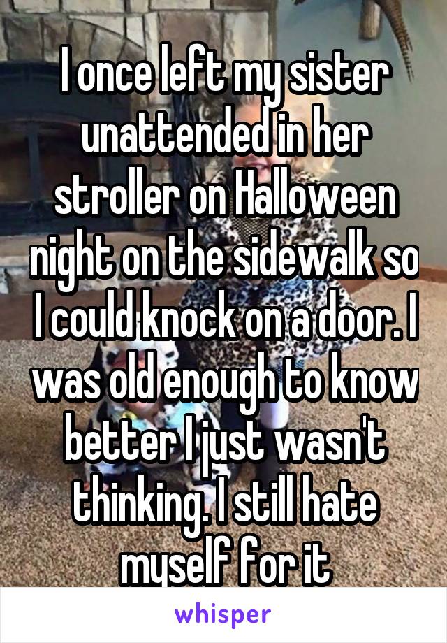 I once left my sister unattended in her stroller on Halloween night on the sidewalk so I could knock on a door. I was old enough to know better I just wasn't thinking. I still hate myself for it