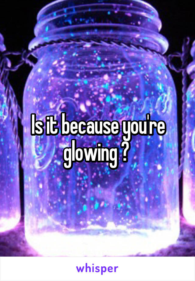 Is it because you're glowing ? 