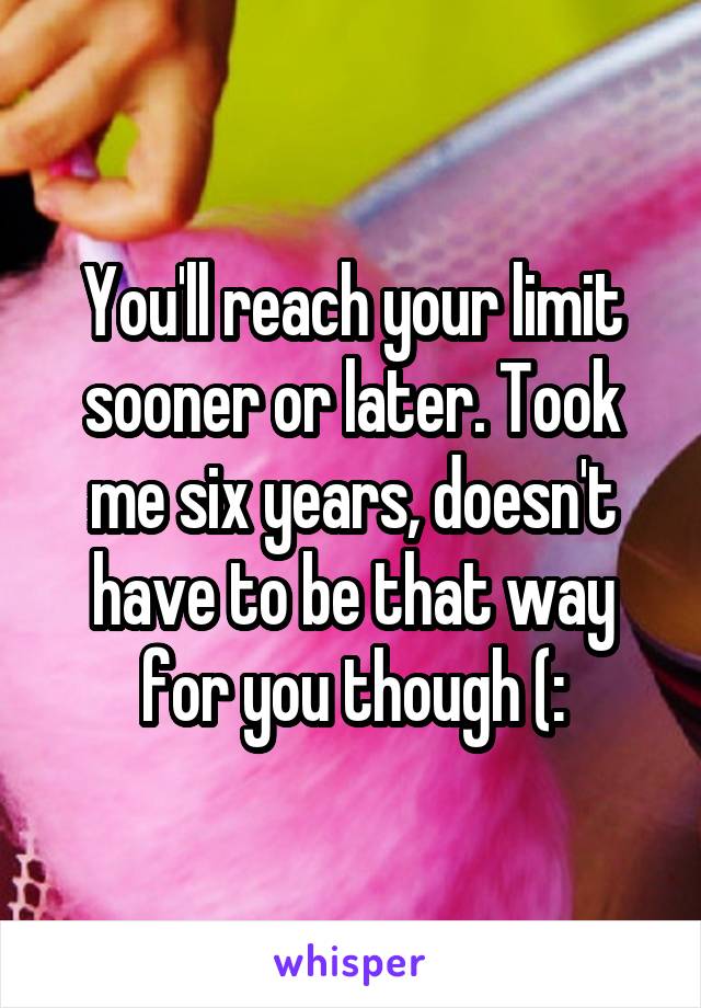 You'll reach your limit sooner or later. Took me six years, doesn't have to be that way for you though (: